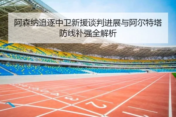 阿森纳追逐中卫新援谈判进展与阿尔特塔防线补强全解析